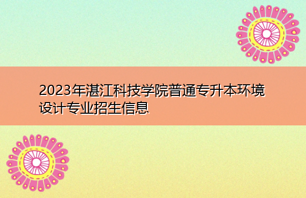 2023年湛江科技学院普通专升本环境设计专业招生信息 2023年湛江科技学院普通专升本环境设计专业招生信息