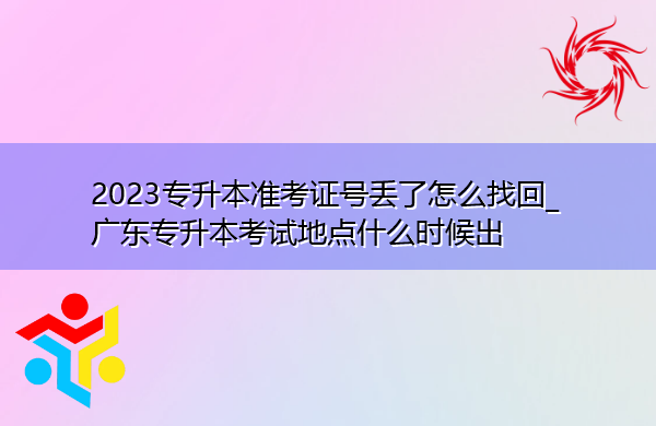 2023专升本准考证号丢了怎么找回_广东专升本考试地点什么时候出