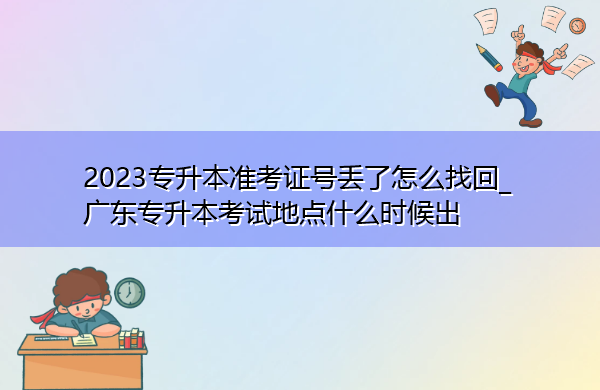 2023专升本准考证号丢了怎么找回_广东专升本考试地点什么时候出