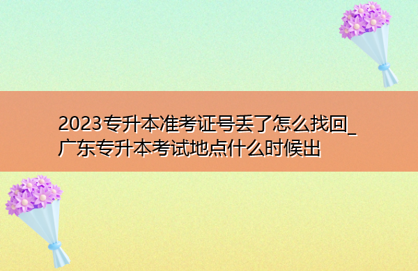 2023专升本准考证号丢了怎么找回_广东专升本考试地点什么时候出
