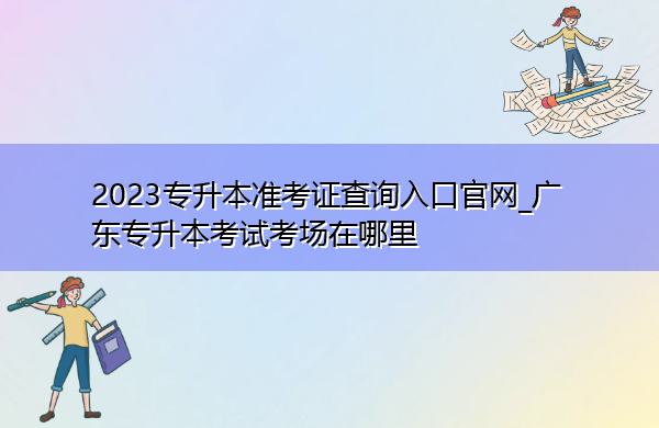 2023专升本准考证查询入口官网_广东专升本考试考场在哪里