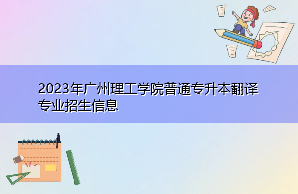 2023年广州理工学院普通专升本翻译专业招生信息 2023年广州理工学院普通专升本翻译专业招生信息