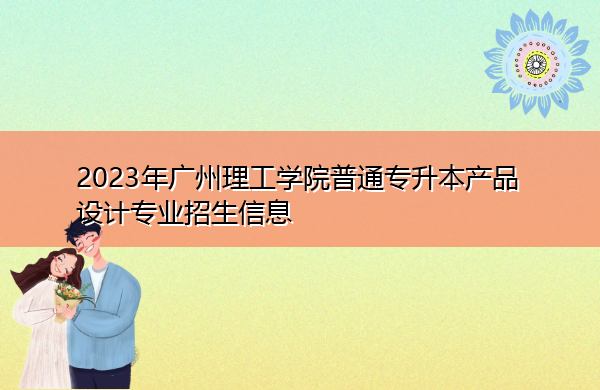 2023年广州理工学院普通专升本产品设计专业招生信息 2023年广州理工学院普通专升本产品设计专业招生信息