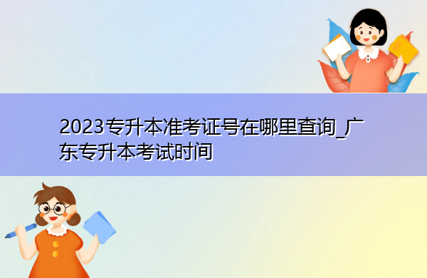 2023专升本准考证号在哪里查询_广东专升本考试时间 2023专升本准考证号在哪里查询_广东专升本考试时间