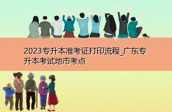 2023专升本准考证打印流程_广东专升本考试地市考点