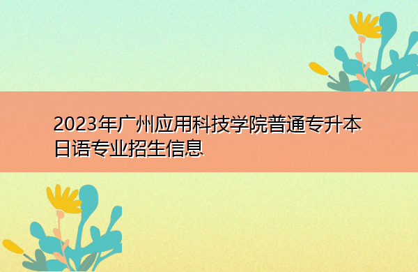 2023年广州应用科技学院普通专升本日语专业招生信息 2023年广州应用科技学院普通专升本日语专业招生信息