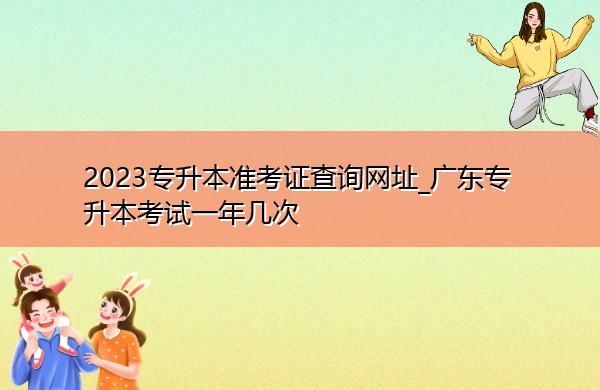 2023专升本准考证查询网址_广东专升本考试一年几次 2023专升本准考证查询网址_广东专升本考试一年几次