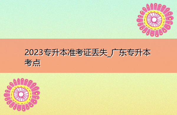2023专升本准考证丢失_广东专升本考点 2023专升本准考证丢失_广东专升本考点