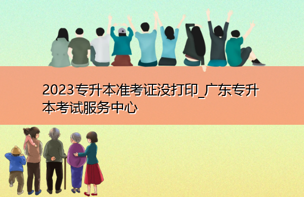 2023专升本准考证没打印_广东专升本考试服务中心 2023专升本准考证没打印_广东专升本考试服务中心
