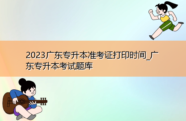 2023广东专升本准考证打印时间_广东专升本考试题库 2023广东专升本准考证打印时间_广东专升本考试题库