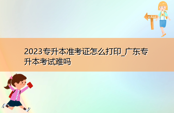 2023专升本准考证怎么打印_广东专升本考试难吗 2023专升本准考证怎么打印_广东专升本考试难吗