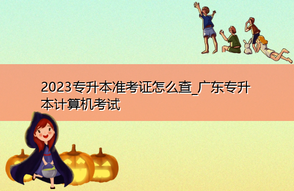 2023专升本准考证怎么查_广东专升本计算机考试 2023专升本准考证怎么查_广东专升本计算机考试