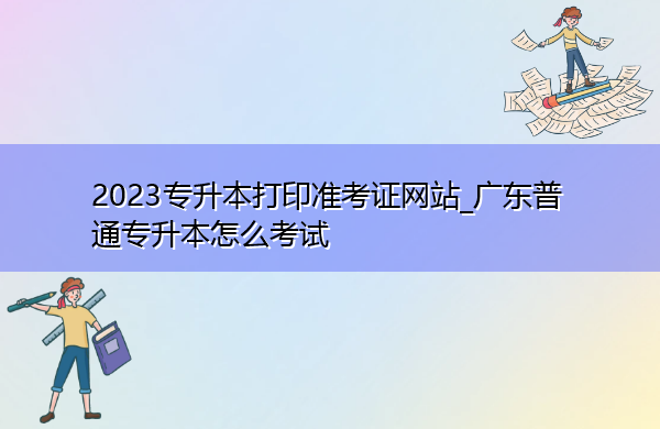 2023专升本打印准考证网站_广东普通专升本怎么考试
