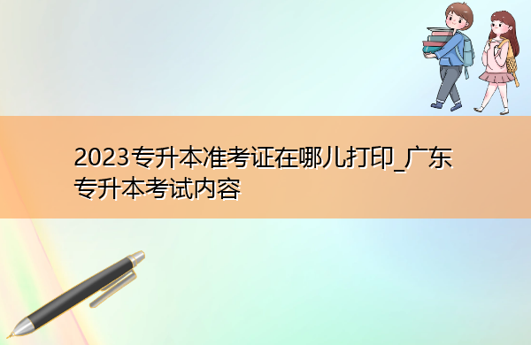 2023专升本准考证在哪儿打印_广东专升本考试内容 2023专升本准考证在哪儿打印_广东专升本考试内容
