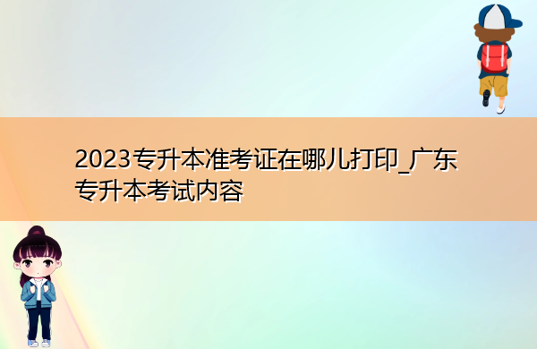 2023专升本准考证在哪儿打印_广东专升本考试内容 2023专升本准考证在哪儿打印_广东专升本考试内容