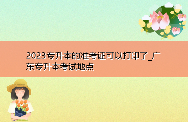 2023专升本的准考证可以打印了_广东专升本考试地点 2023专升本的准考证可以打印了_广东专升本考试地点
