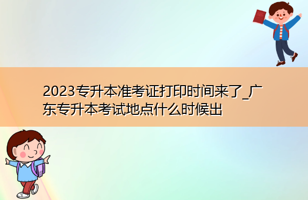 2023专升本准考证打印时间来了_广东专升本考试地点什么时候出 2023专升本准考证打印时间来了_广东专升本考试地点什么时候出