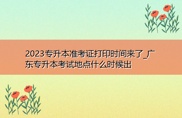2023专升本准考证打印时间来了_广东专升本考试地点什么时候出 2023专升本准考证打印时间来了_广东专升本考试地点什么时候出