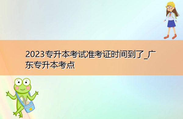 2023专升本考试准考证时间到了_广东专升本考点 2023专升本考试准考证时间到了_广东专升本考点