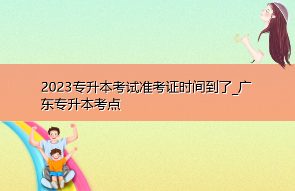 2023专升本考试准考证时间到了_广东专升本考点 2023专升本考试准考证时间到了_广东专升本考点
