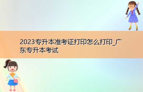 2023专升本准考证打印怎么打印_广东专升本考试 2023专升本准考证打印怎么打印_广东专升本考试