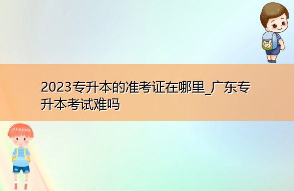 2023专升本的准考证在哪里_广东专升本考试难吗 2023专升本的准考证在哪里_广东专升本考试难吗