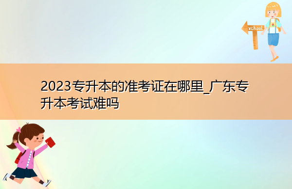 2023专升本的准考证在哪里_广东专升本考试难吗 2023专升本的准考证在哪里_广东专升本考试难吗