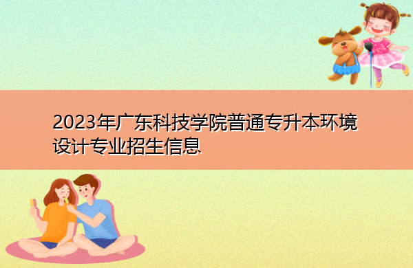 2023年广东科技学院普通专升本环境设计专业招生信息 2023年广东科技学院普通专升本环境设计专业招生信息