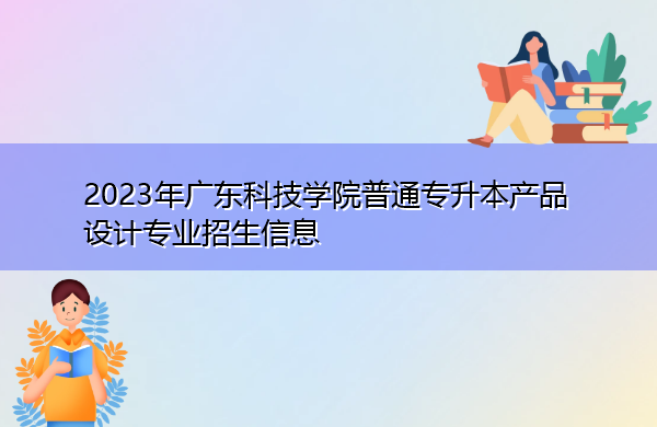 2023年广东科技学院普通专升本产品设计专业招生信息 2023年广东科技学院普通专升本产品设计专业招生信息