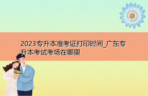 2023专升本准考证打印时间_广东专升本考试考场在哪里 2023专升本准考证打印时间_广东专升本考试考场在哪里