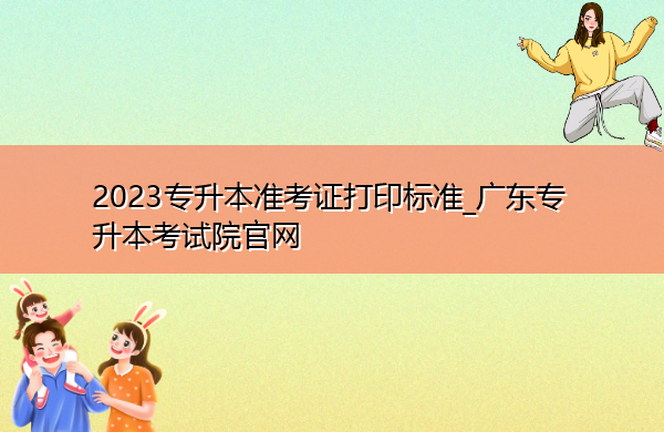 2023专升本准考证打印标准_广东专升本考试院官网 2023专升本准考证打印标准_广东专升本考试院官网
