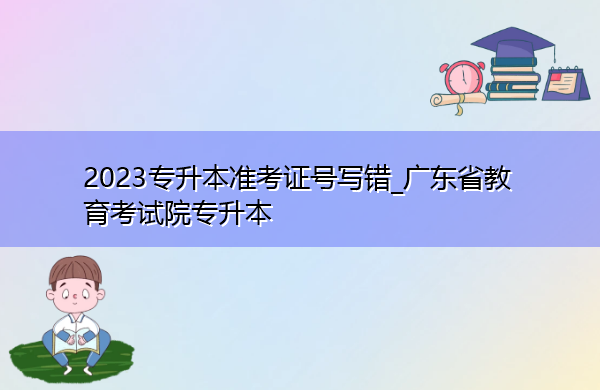 2023专升本准考证号写错_广东省教育考试院专升本 2023专升本准考证号写错_广东省教育考试院专升本