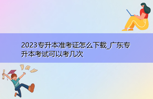 2023专升本准考证怎么下载_广东专升本考试可以考几次