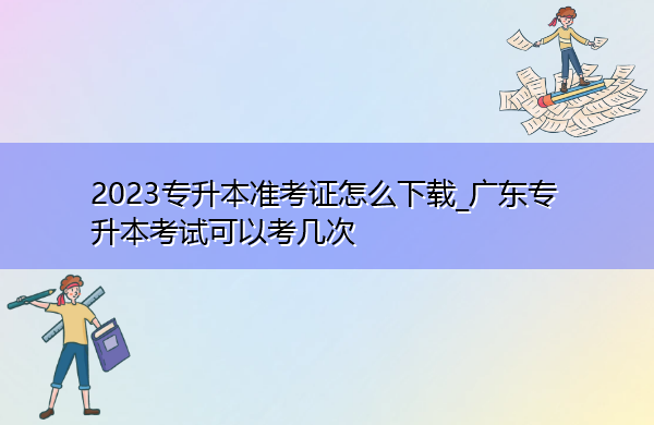 2023专升本准考证怎么下载_广东专升本考试可以考几次