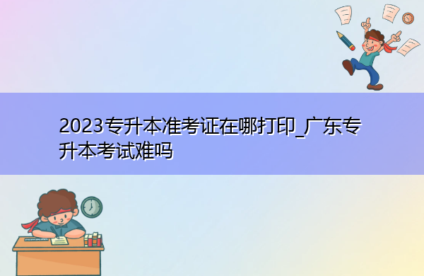 2023专升本准考证在哪打印_广东专升本考试难吗