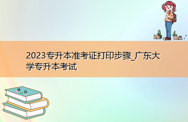 2023专升本准考证打印步骤_广东大学专升本考试 2023专升本准考证打印步骤_广东大学专升本考试