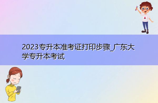 2023专升本准考证打印步骤_广东大学专升本考试 2023专升本准考证打印步骤_广东大学专升本考试