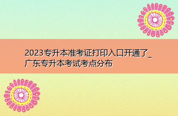 2023专升本准考证打印入口开通了_广东专升本考试考点分布 2023专升本准考证打印入口开通了_广东专升本考试考点分布