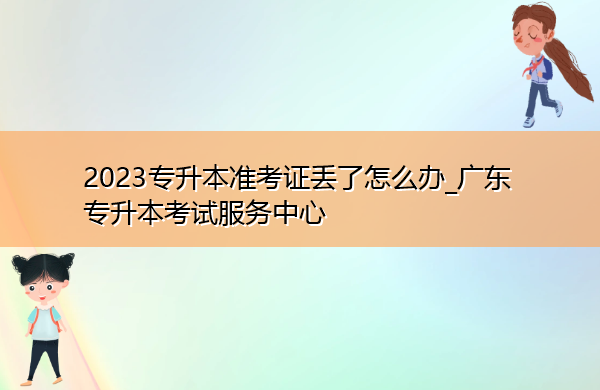 2023专升本准考证丢了怎么办_广东专升本考试服务中心 2023专升本准考证丢了怎么办_广东专升本考试服务中心