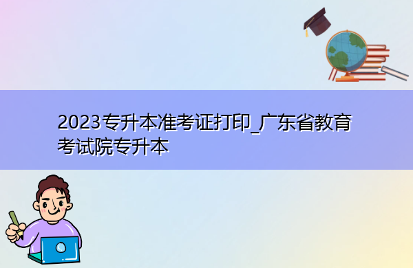 2023专升本准考证打印_广东省教育考试院专升本 2023专升本准考证打印_广东省教育考试院专升本