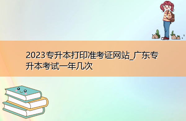2023专升本打印准考证网站_广东专升本考试一年几次