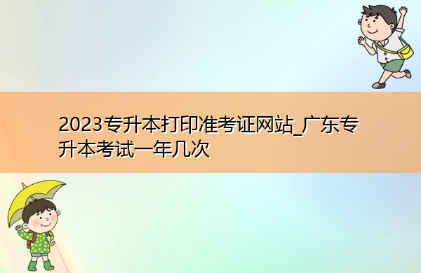 2023专升本打印准考证网站_广东专升本考试一年几次