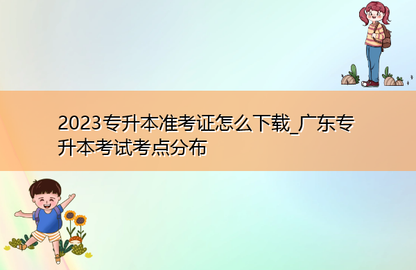 2023专升本准考证怎么下载_广东专升本考试考点分布
