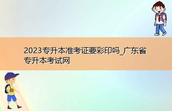 2023专升本准考证要彩印吗_广东省专升本考试网 2023专升本准考证要彩印吗_广东省专升本考试网