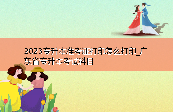 2023专升本准考证打印怎么打印_广东省专升本考试科目 2023专升本准考证打印怎么打印_广东省专升本考试科目