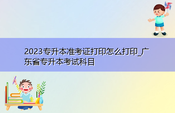 2023专升本准考证打印怎么打印_广东省专升本考试科目 2023专升本准考证打印怎么打印_广东省专升本考试科目