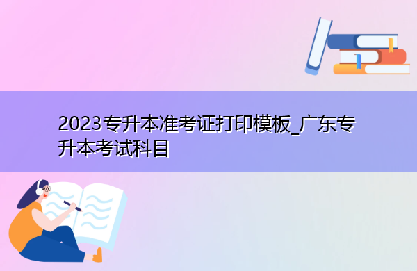 2023专升本准考证打印模板_广东专升本考试科目 2023专升本准考证打印模板_广东专升本考试科目