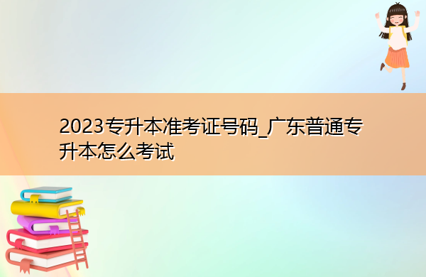 2023专升本准考证号码_广东普通专升本怎么考试 2023专升本准考证号码_广东普通专升本怎么考试