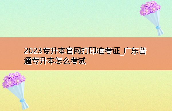 2023专升本官网打印准考证_广东普通专升本怎么考试 2023专升本官网打印准考证_广东普通专升本怎么考试