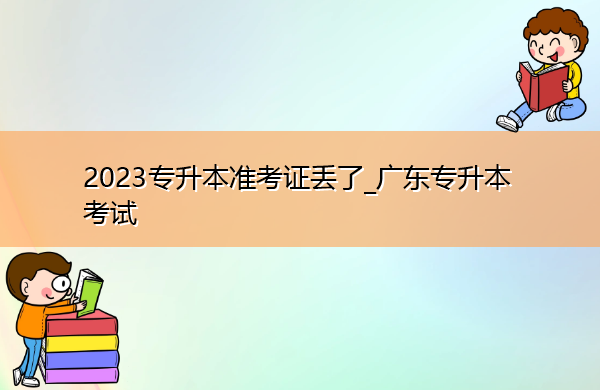 2023专升本准考证丢了_广东专升本考试 2023专升本准考证丢了_广东专升本考试